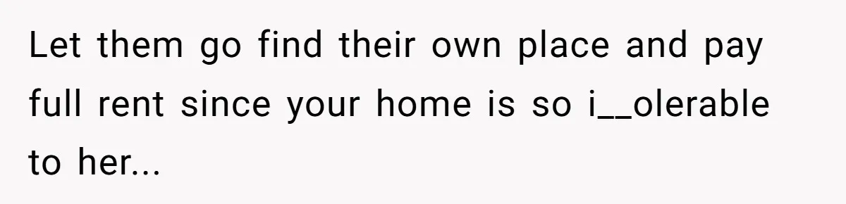Let them go find their own place and pay full rent since your home is so i__olerable to her...