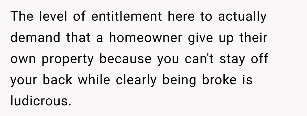 The level of entitlement here to actually demand that a homeowner give up their own property because you can't stay off your back while clearly being broke is ludicrous.