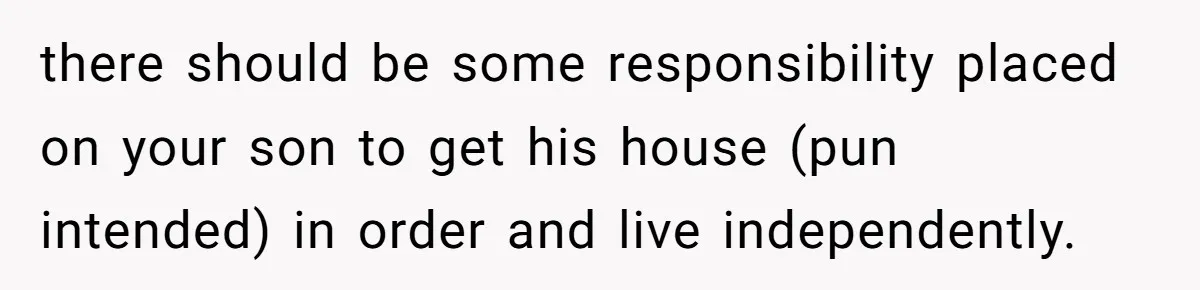 there should be some responsibility placed on your son to get his house (pun intended) in order and live independently.
