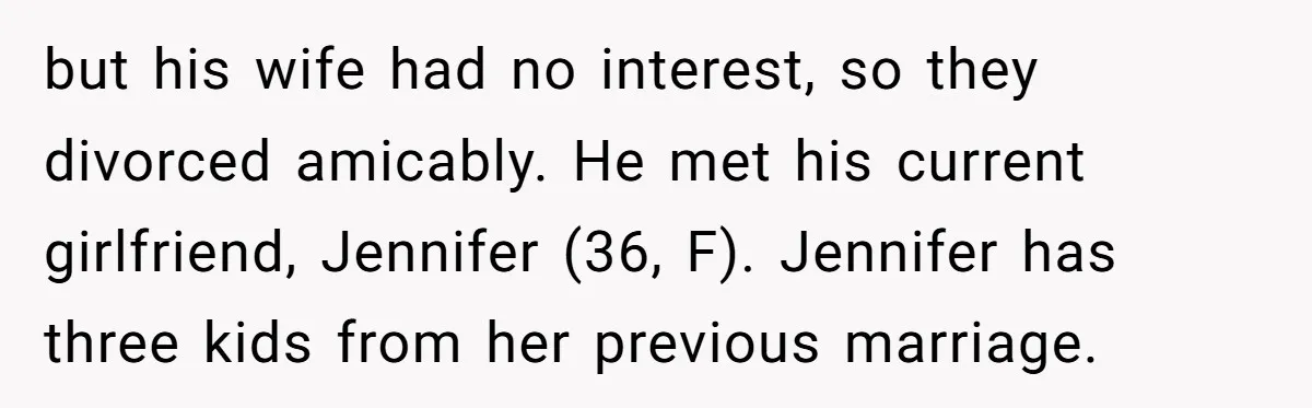 but his wife had no interest, so they divorced amicably. He met his current girlfriend, Jennifer (36, F). Jennifer has three kids from her previous marriage.