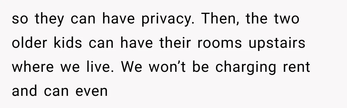 so they can have privacy. Then, the two older kids can have their rooms upstairs where we live. We won’t be charging rent and can even