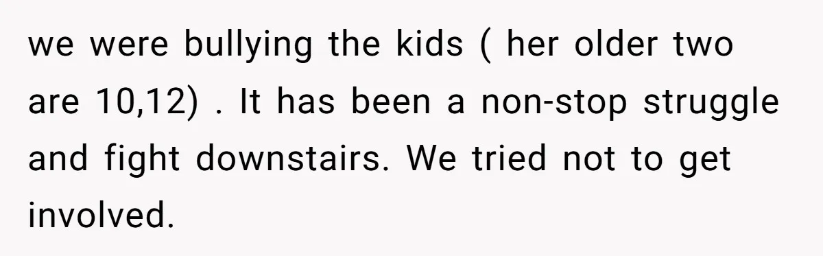 we were bullying the kids ( her older two are 10,12) . It has been a non-stop struggle and fight downstairs. We tried not to get involved.