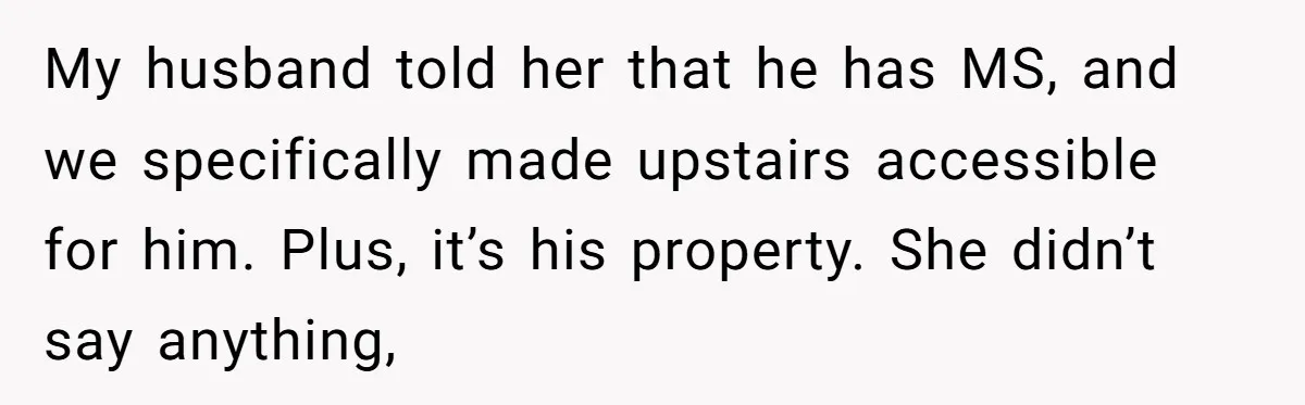 My husband told her that he has MS, and we specifically made upstairs accessible for him. Plus, it’s his property. She didn’t say anything,