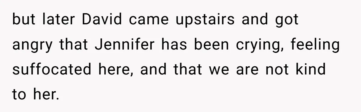 but later David came upstairs and got angry that Jennifer has been crying, feeling suffocated here, and that we are not kind to her.