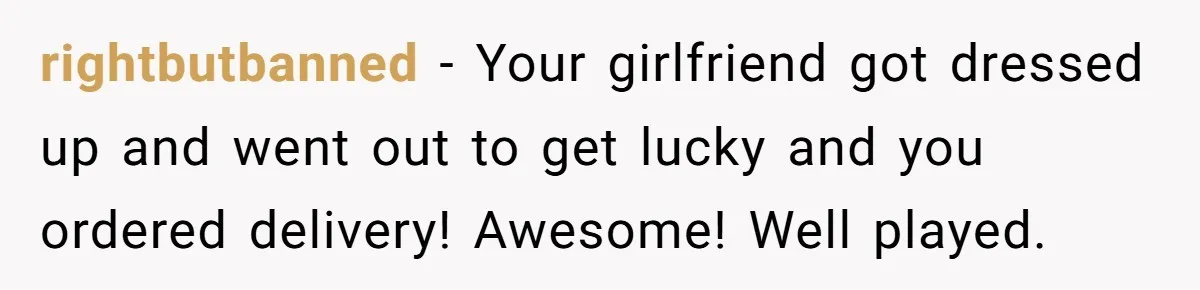 rightbutbanned − Your girlfriend got dressed up and went out to get lucky and you ordered delivery! Awesome! Well played.