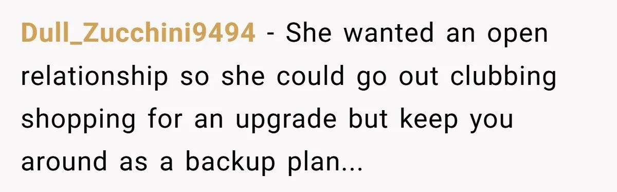 Dull_Zucchini9494 − She wanted an open relationship so she could go out clubbing shopping for an upgrade but keep you around as a backup plan...
