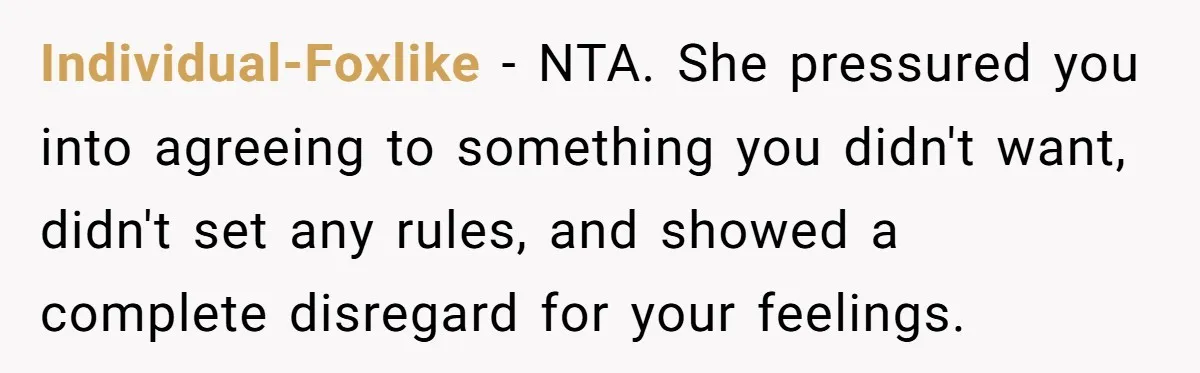 Individual-Foxlike − NTA. She pressured you into agreeing to something you didn't want, didn't set any rules, and showed a complete disregard for your feelings.