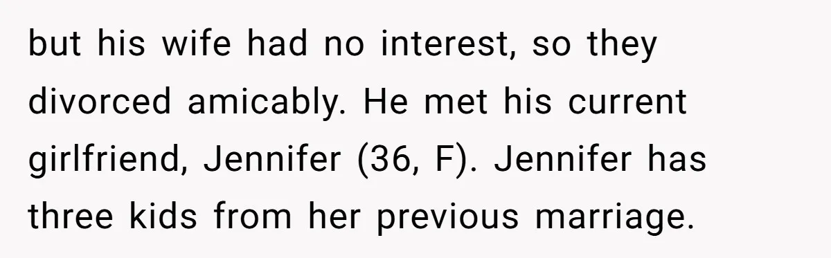 but his wife had no interest, so they divorced amicably. He met his current girlfriend, Jennifer (36, F). Jennifer has three kids from her previous marriage.