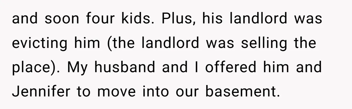 and soon four kids. Plus, his landlord was evicting him (the landlord was selling the place). My husband and I offered him and Jennifer to move into our basement.