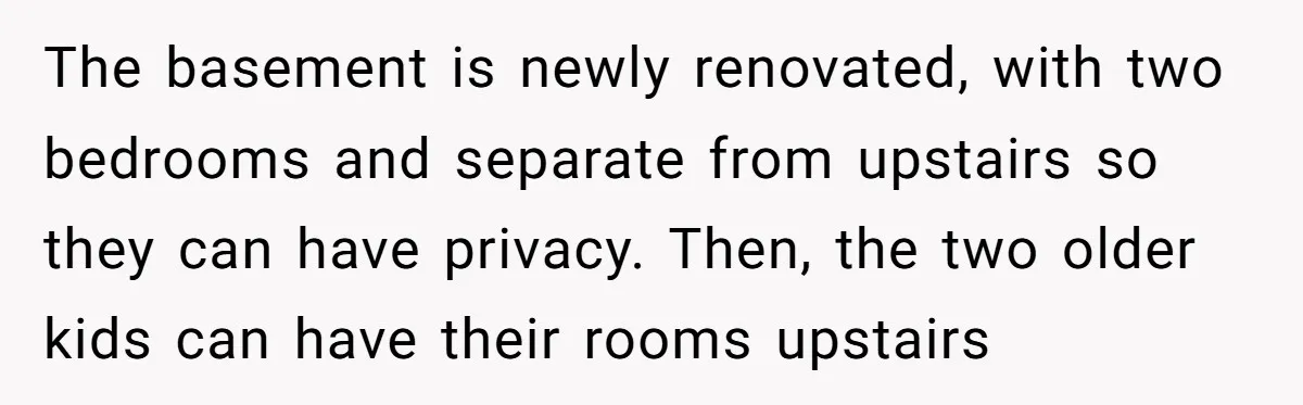 The basement is newly renovated, with two bedrooms and separate from upstairs so they can have privacy. Then, the two older kids can have their rooms upstairs