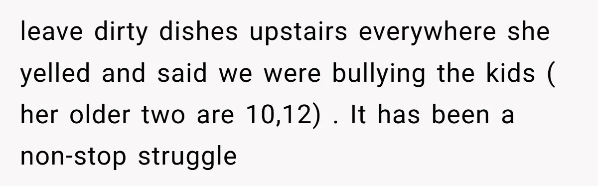 leave dirty dishes upstairs everywhere she yelled and said we were bullying the kids ( her older two are 10,12) . It has been a non-stop struggle