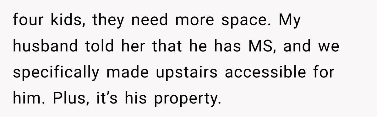 four kids, they need more space. My husband told her that he has MS, and we specifically made upstairs accessible for him. Plus, it’s his property.