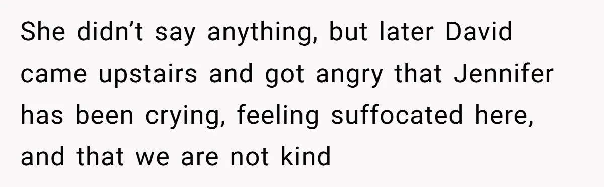She didn’t say anything, but later David came upstairs and got angry that Jennifer has been crying, feeling suffocated here, and that we are not kind