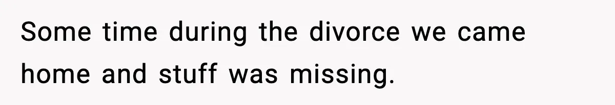 Some time during the divorce we came home and stuff was missing.