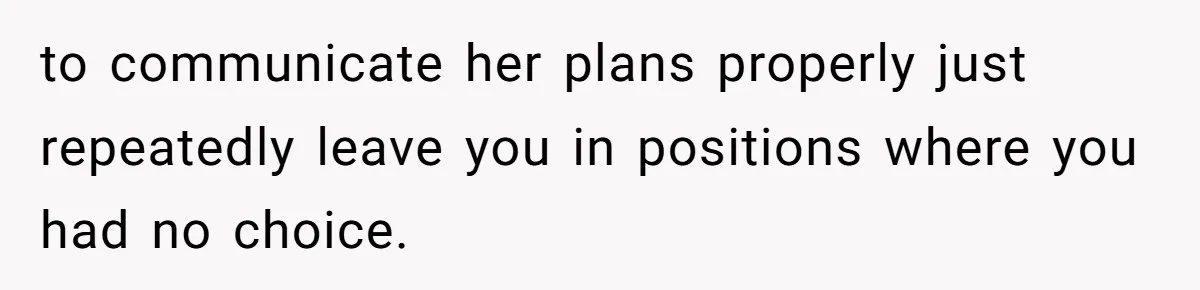 to communicate her plans properly just repeatedly leave you in positions where you had no choice.