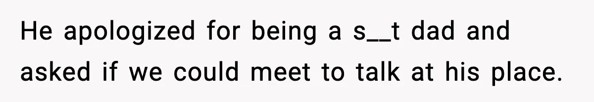He apologized for being a s__t dad and asked if we could meet to talk at his place.