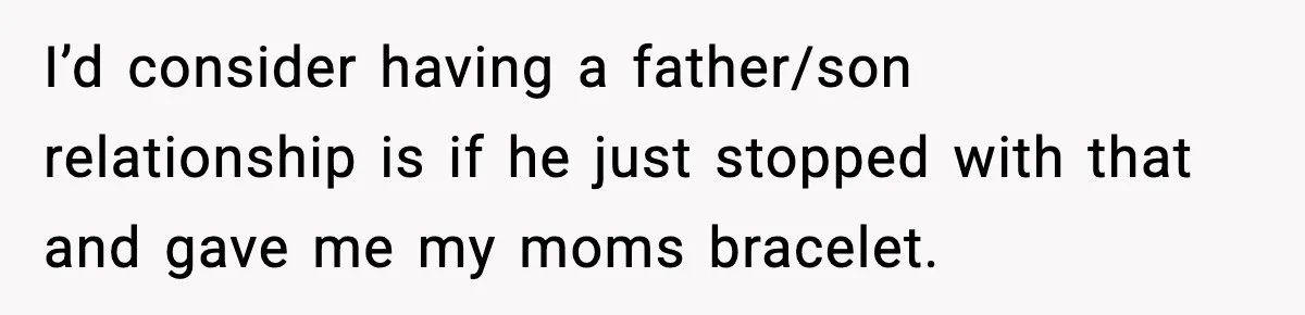 I’d consider having a father/son relationship is if he just stopped with that and gave me my moms bracelet.