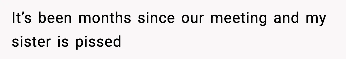 It’s been months since our meeting and my sister is pissed