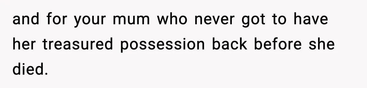 and for your mum who never got to have her treasured possession back before she died.