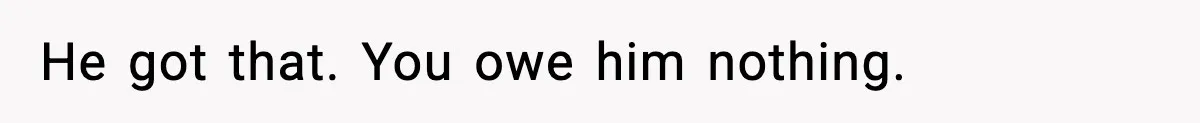 He got that. You owe him nothing.