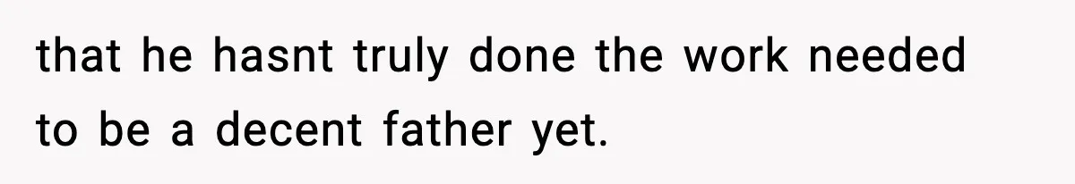 that he hasnt truly done the work needed to be a decent father yet.