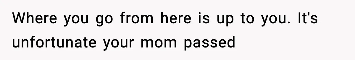 Where you go from here is up to you. It's unfortunate your mom passed