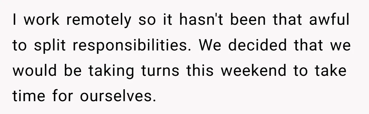 I work remotely so it hasn't been that awful to split responsibilities. We decided that we would be taking turns this weekend to take time for ourselves.