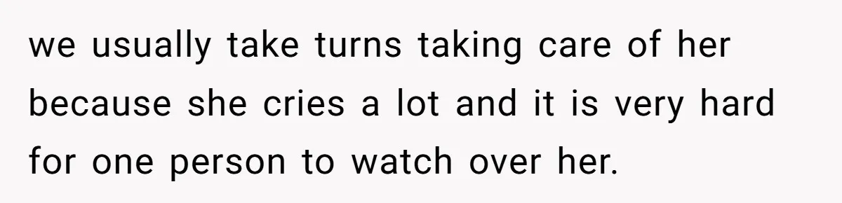 we usually take turns taking care of her because she cries a lot and it is very hard for one person to watch over her.