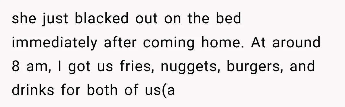 she just blacked out on the bed immediately after coming home. At around 8 am, I got us fries, nuggets, burgers, and drinks for both of us(a