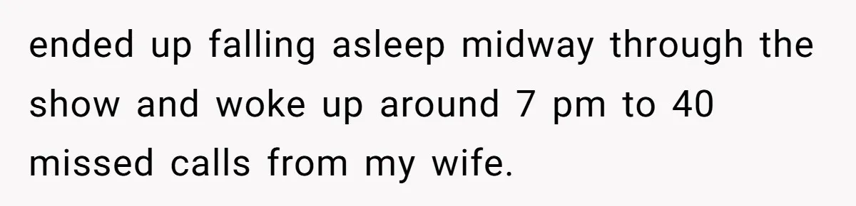 ended up falling asleep midway through the show and woke up around 7 pm to 40 missed calls from my wife.