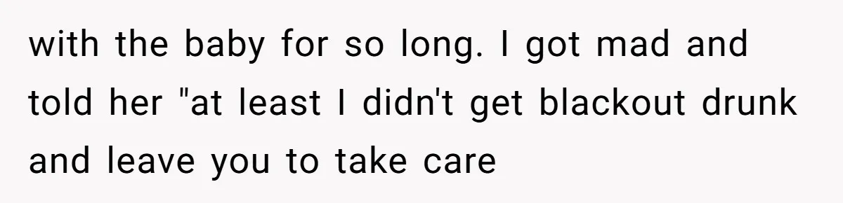 with the baby for so long. I got mad and told her "at least I didn't get blackout drunk and leave you to take care