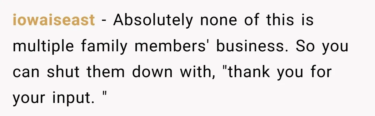 When a Mother-in-Law Criticizes a Wedding Dress and Gets a Real Response iowaiseast − Absolutely none of this is multiple family members' business. So you can shut them down with, "thank you for your input. "