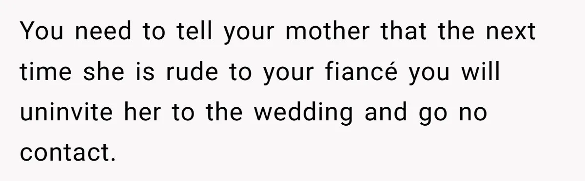 When a Mother-in-Law Criticizes a Wedding Dress and Gets a Real Response You need to tell your mother that the next time she is rude to your fiancé you will uninvite her to the wedding and go no contact.