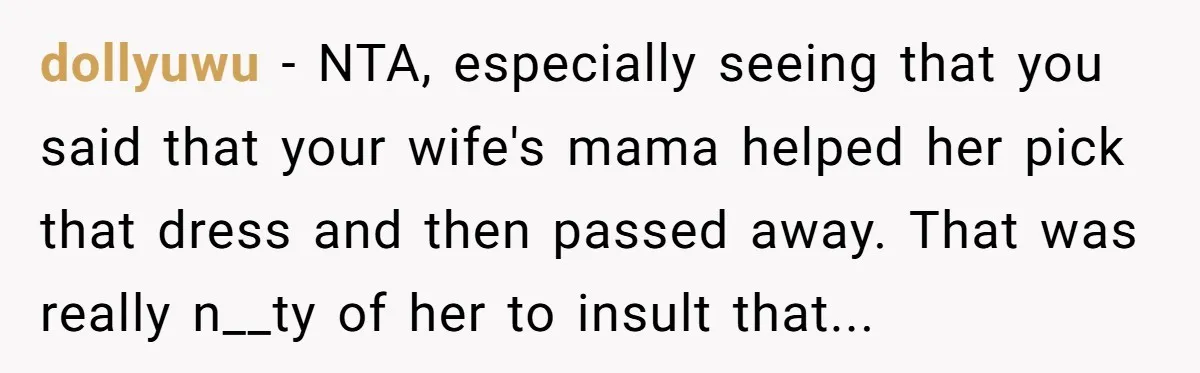 When a Mother-in-Law Criticizes a Wedding Dress and Gets a Real Response dollyuwu − NTA, especially seeing that you said that your wife's mama helped her pick that dress and then passed away. That was really n__ty of her to insult that...