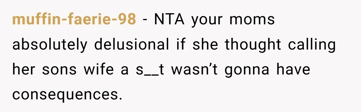 When a Mother-in-Law Criticizes a Wedding Dress and Gets a Real Response muffin-faerie-98 − NTA your moms absolutely delusional if she thought calling her sons wife a s__t wasn’t gonna have consequences.