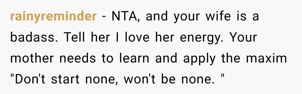 When a Mother-in-Law Criticizes a Wedding Dress and Gets a Real Response rainyreminder − NTA, and your wife is a badass. Tell her I love her energy. Your mother needs to learn and apply the maxim "Don't start none, won't be none....