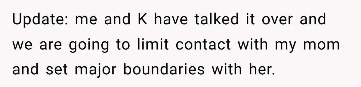 When a Mother-in-Law Criticizes a Wedding Dress and Gets a Real Response Update: me and K have talked it over and we are going to limit contact with my mom and set major boundaries with her.