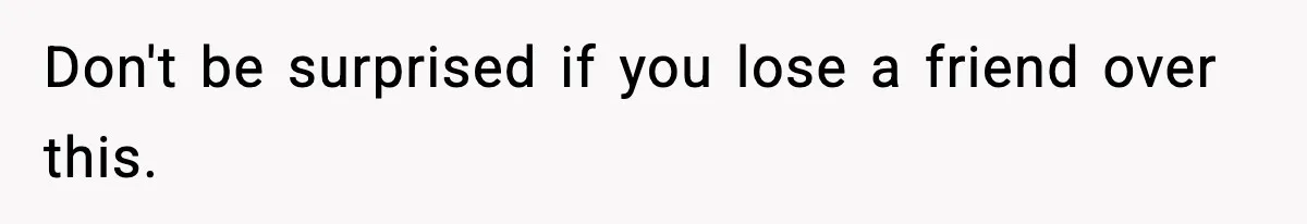Don't be surprised if you lose a friend over this.