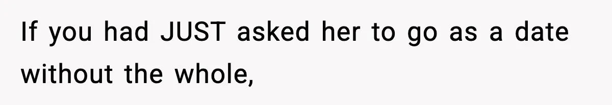 If you had JUST asked her to go as a date without the whole,