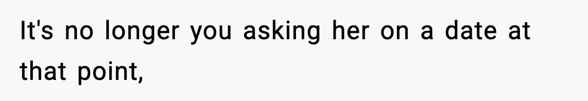 It's no longer you asking her on a date at that point,