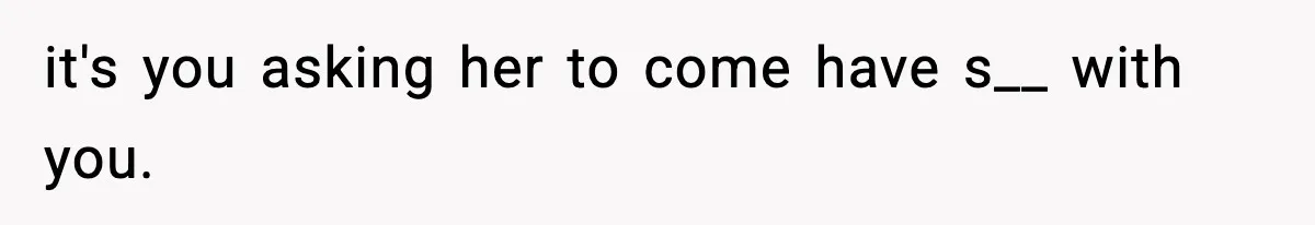 it's you asking her to come have s__ with you.