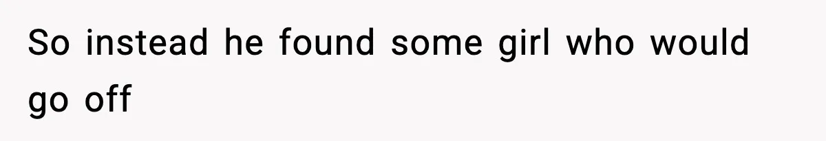 So instead he found some girl who would go off