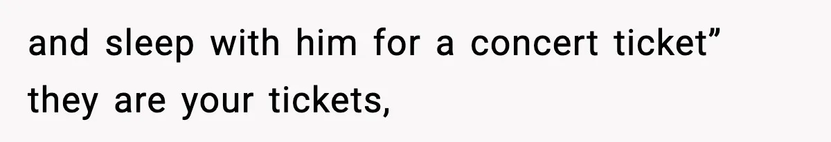 and sleep with him for a concert ticket” they are your tickets,