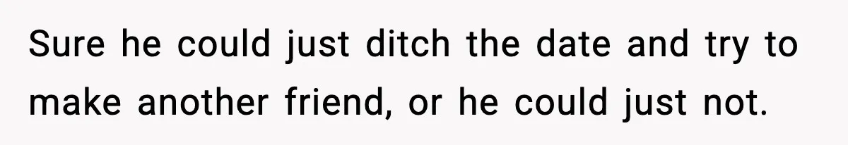 Sure he could just ditch the date and try to make another friend, or he could just not.