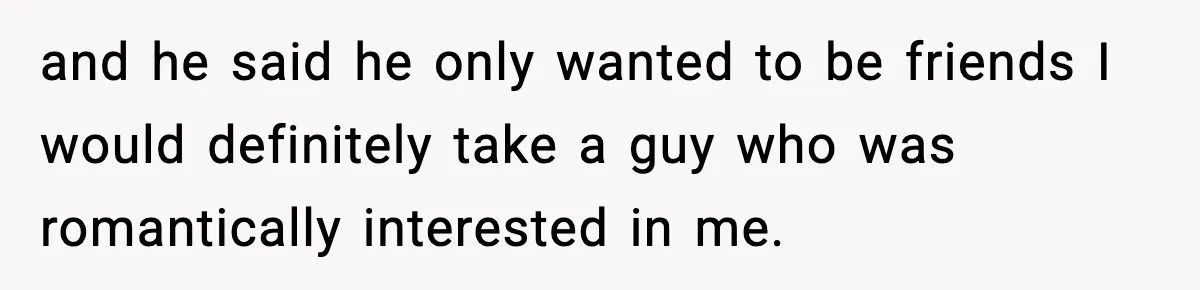 and he said he only wanted to be friends I would definitely take a guy who was romantically interested in me.