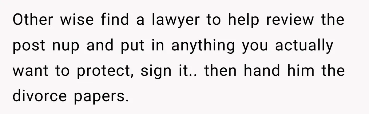 Other wise find a lawyer to help review the post nup and put in anything you actually want to protect, sign it.. then hand him the divorce papers.