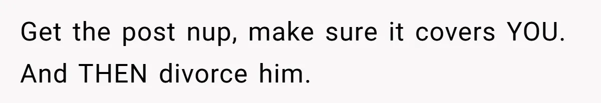 Get the post nup, make sure it covers YOU. And THEN divorce him.