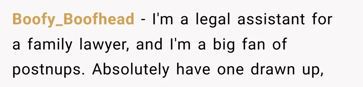 Boofy_Boofhead − I'm a legal assistant for a family lawyer, and I'm a big fan of postnups. Absolutely have one drawn up,