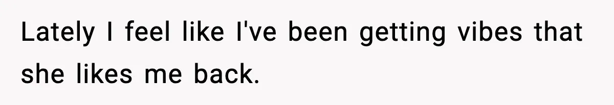 Lately I feel like I've been getting vibes that she likes me back.