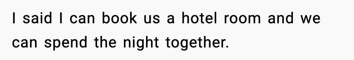 I said I can book us a hotel room and we can spend the night together.